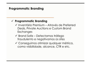 Programmatic Branding 
ü Programmatic Branding 
ü Inventário Premium – Através de Preferred 
Deals, Private Auctions e Custom Brand 
Exchanges 
ü Brand Safe – Detectamos tráfego 
fraudulento e negativamos os sites 
ü Conseguimos otimizar qualquer métrica, 
como visibilidade, alcance, CTR e etc. 
 