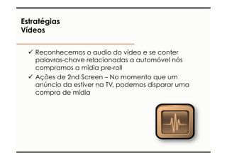 Estratégias 
Vídeos 
ü Reconhecemos o audio do vídeo e se conter 
palavras-chave relacionadas a automóvel nós 
compramos a mídia pre-roll 
ü Ações de 2nd Screen – No momento que um 
anúncio da estiver na TV, podemos disparar uma 
compra de mídia 
 