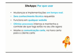 SiteApps: Por que usar 
• Mudanças e implementações em tempo real. 
• Zero conhecimento técnico requerido 
• Funciona em qualquer website 
• Otimize processos internos e mantenha o 
controle de que tags estão no seu site agora 
• Mostre a comunicação certa, na hora certa 
para o cliente certo 
 