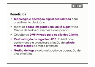 Benefícios 
ü Tecnologia e operação digital centralizada com 
atendimento dedicado 
ü Todos os dados integrados em um só lugar: visão 
Cliente de todas os clientes e campanhas 
ü Criação de DMP Privada para os clientes Cliente 
ü Customização de algoritmo DSP da Melt para 
performance e branding e criação de private 
market places de mídia premium 
ü Gestão de tags e automatização de operação de 
sites e hotsites 
 