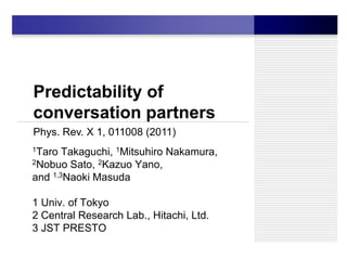 Predictability of
conversation partners
Phys. Rev. X 1, 011008 (2011)
1Taro  Takaguchi, 1Mitsuhiro Nakamura,
2Nobuo Sato, 2Kazuo Yano,

and 1,3Naoki Masuda

1 Univ. of Tokyo
2 Central Research Lab., Hitachi, Ltd.
3 JST PRESTO
 
