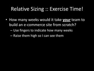 Relative Sizing :: Exercise Time!
• How many weeks would it take your team to
  build an e-commerce site from scratch?
  – Use fingers to indicate how many weeks
  – Raise them high so I can see them
 