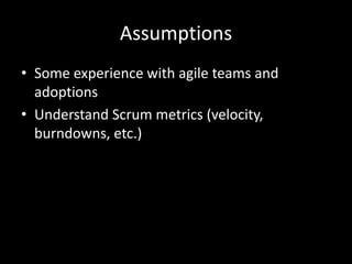 Assumptions
• Some experience with agile teams and
  adoptions
• Understand Scrum metrics (velocity,
  burndowns, etc.)
 