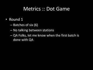 Metrics :: Dot Game
• Round 1
  – Batches of six (6)
  – No talking between stations
  – QA Folks, let me know when the first batch is
    done with QA
 