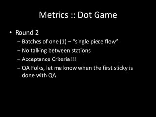 Metrics :: Dot Game
• Round 2
  – Batches of one (1) – “single piece flow”
  – No talking between stations
  – Acceptance Criteria!!!
  – QA Folks, let me know when the first sticky is
    done with QA
 