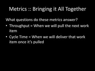 Metrics :: Bringing it All Together
What questions do these metrics answer?
• Throughput = When we will pull the next work
  item
• Cycle Time = When we will deliver that work
  item once it’s pulled
 