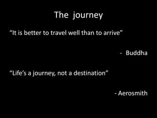 The journey
“It is better to travel well than to arrive”

                                          - Buddha

“Life’s a journey, not a destination”

                                        - Aerosmith
 