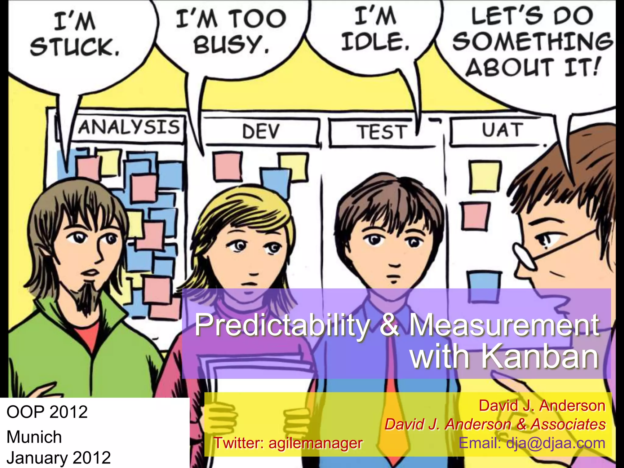 Predictability & Measurement

with Kanban
OOP 2012
Munich
January 2012

Twitter: agilemanager

David J. Anderson
David J. Anderson & Associates
Email: dja@djaa.com

 