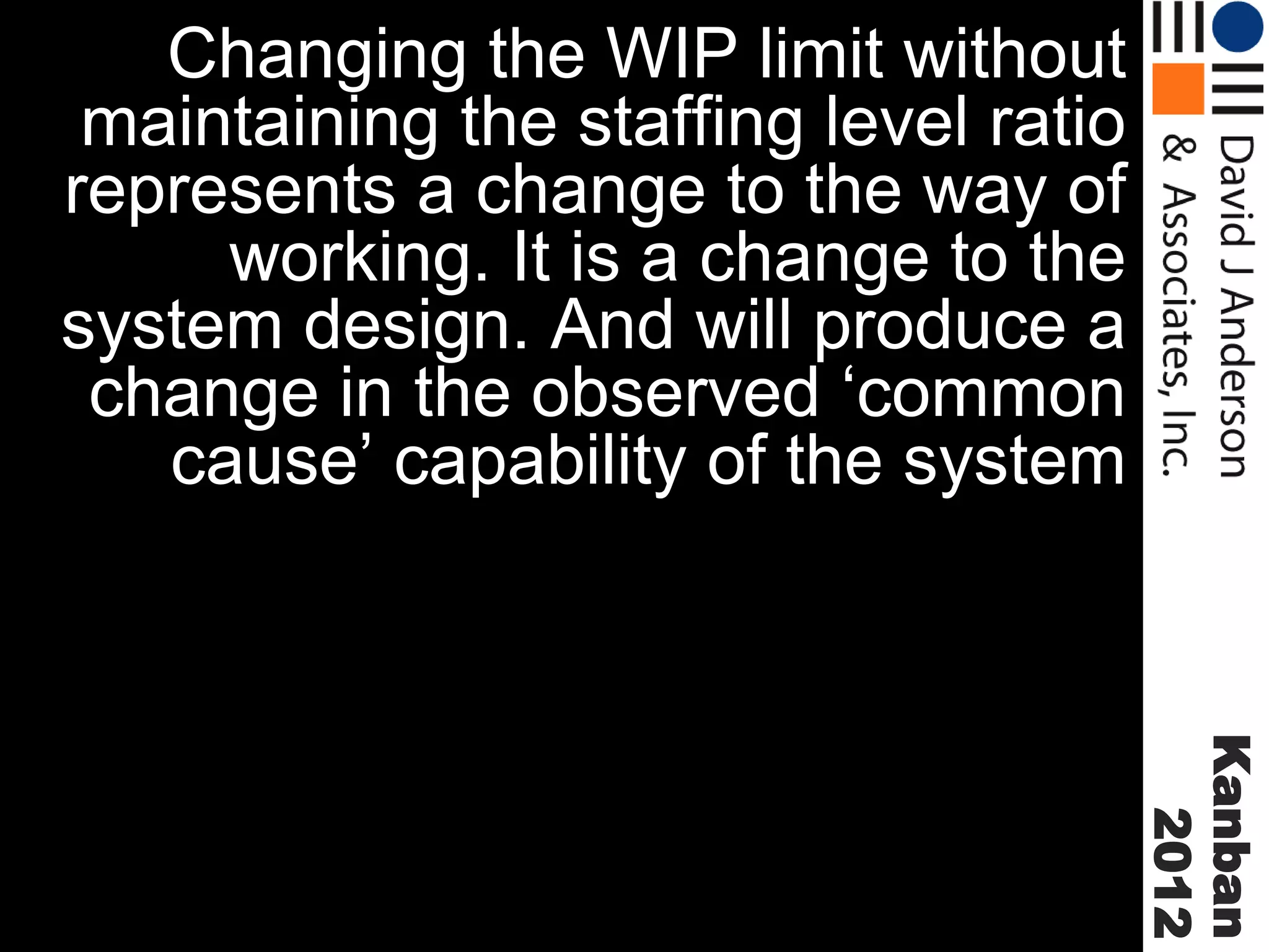 Changing the WIP limit without
maintaining the staffing level ratio
represents a change to the way of
working. It is a change to the
system design. And will produce a
change in the observed ‘common
cause’ capability of the system

Kanban
2012

 