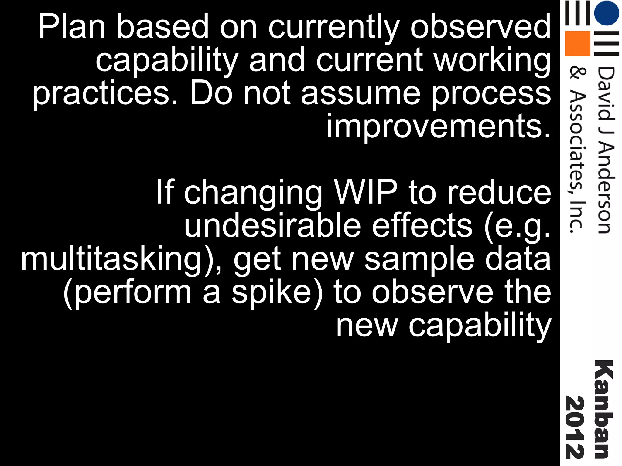 Plan based on currently observed
capability and current working
practices. Do not assume process
improvements.
If changing WIP to reduce
undesirable effects (e.g.
multitasking), get new sample data
(perform a spike) to observe the
new capability
Kanban
2012

 