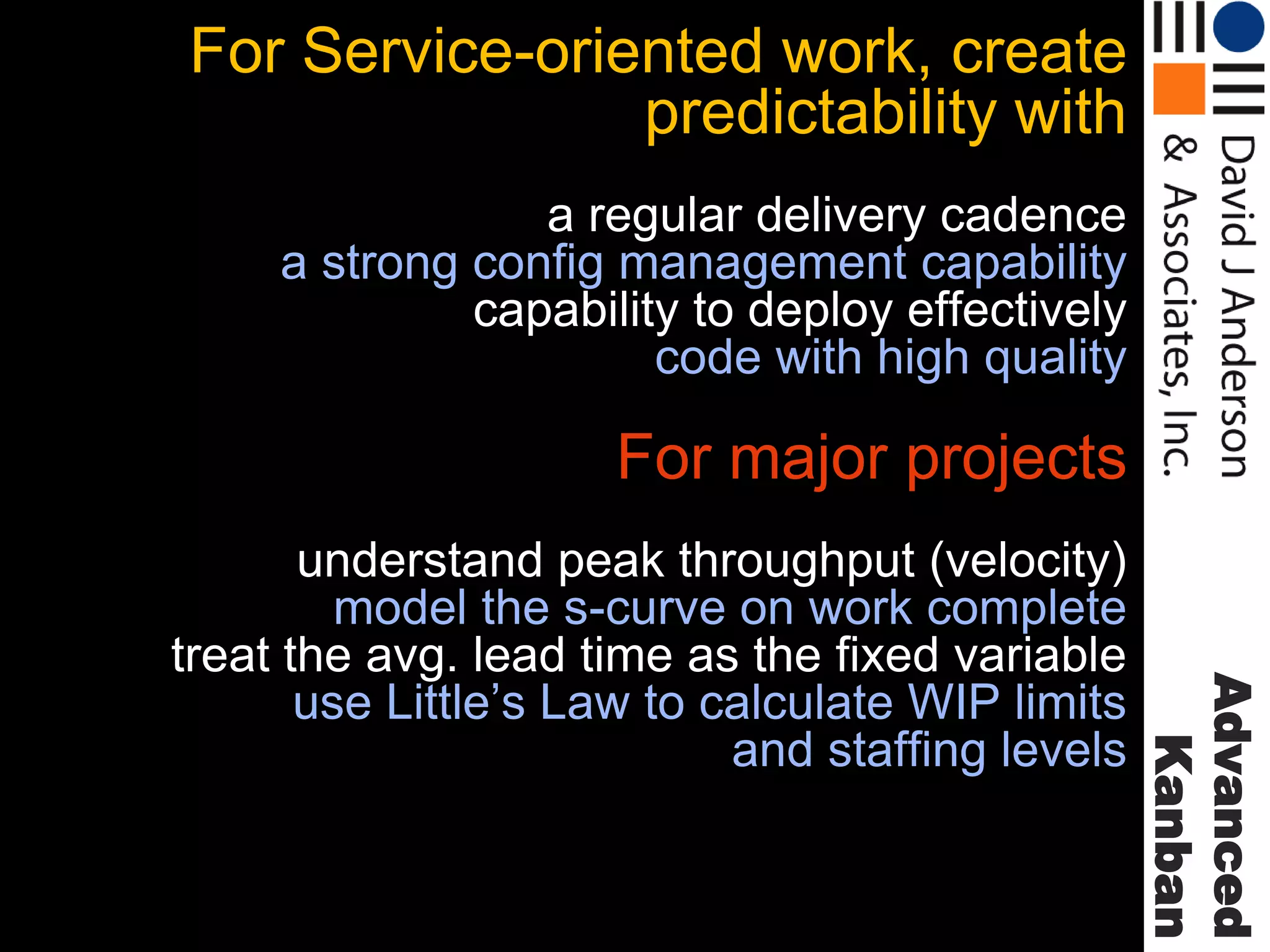 For Service-oriented work, create
predictability with
a regular delivery cadence
a strong config management capability
capability to deploy effectively
code with high quality

For major projects

Advanced
Kanban

understand peak throughput (velocity)
model the s-curve on work complete
treat the avg. lead time as the fixed variable
use Little’s Law to calculate WIP limits
and staffing levels

 