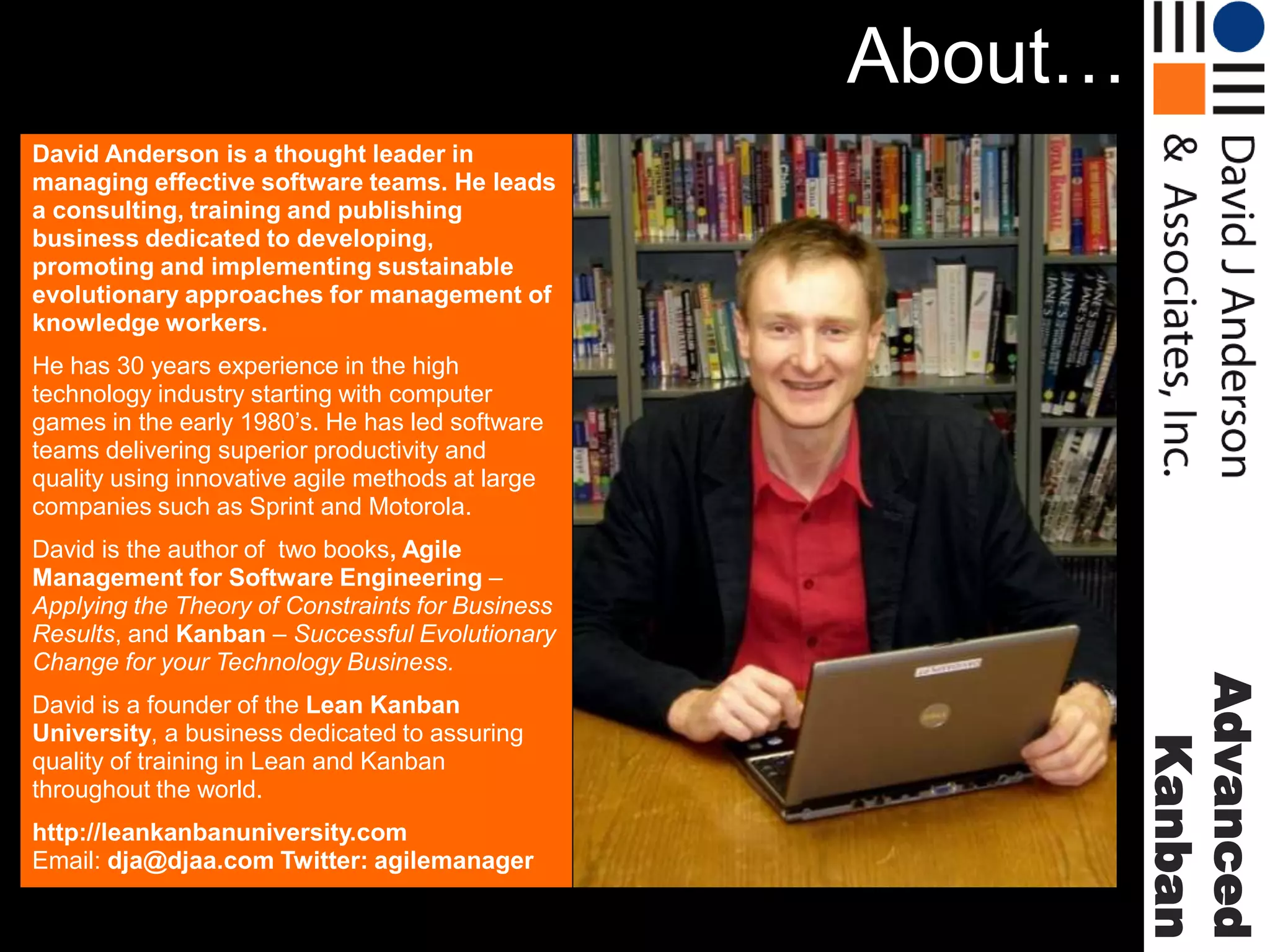 About…
David Anderson is a thought leader in
managing effective software teams. He leads
a consulting, training and publishing
business dedicated to developing,
promoting and implementing sustainable
evolutionary approaches for management of
knowledge workers.

He has 30 years experience in the high
technology industry starting with computer
games in the early 1980’s. He has led software
teams delivering superior productivity and
quality using innovative agile methods at large
companies such as Sprint and Motorola.

David is a founder of the Lean Kanban
University, a business dedicated to assuring
quality of training in Lean and Kanban
throughout the world.
http://leankanbanuniversity.com
Email: dja@djaa.com Twitter: agilemanager

Advanced
Kanban

David is the author of two books, Agile
Management for Software Engineering –
Applying the Theory of Constraints for Business
Results, and Kanban – Successful Evolutionary
Change for your Technology Business.

 