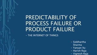 PREDICTABILITY OF
PROCESS FAILURE OR
PRODUCT FAILURE
- THE INTERNET OF THINGS
- Siddhartha
Sharma
- Yanyan Xu
- Harish Raja
- Vignesh Raja
 