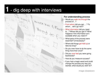 For understanding process
• Would you walk me through the
process of…?
• From whom did you get…. ? To
whom… will it go next?
• What information did you need
to…? Where did you get it? What
happens if the information isn’t
available when you need it?
• What parts of the process were
1 - dig deep with interviews
• What parts of the process were
essential? Unnecessary?
• Where did things get held up or
take too long?
• Do you ever have to do the same
thing more than once?
• Did you ever feel you were going
backwards?
• How do you measure success?
• If you had a magic wand and could
change the process any way you
wanted, what would you wish for?
image closedzero
 