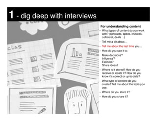 1 - dig deep with interviews
For understanding content
• What types of content do you work
with? (contracts, specs, invoices,
collateral, deals…)
• Tell me a bit about…
• Tell me about the last time you…
• How do you use it to:
Make decisions?
Influence?
Execute?
Execute?
Share ideas?
• Where is it stored? How do you
receive or locate it? How do you
know it’s correct or up-to-date?
• What type of content do you
create? Tell me about the tools you
use.
• Where do you store it?
• How do you share it?
 