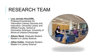 RESEARCH TEAM
 Lisa Janicke Hinchliffe,
Professor/Coordinator for
Information Literacy Services and
Instruction, University Library and
Affiliate Faculty, School of
Information Sciences, University of
Illinois at Urbana-Champaign
 Allison Rand, Graduate Student,
Master’s in Library Science
 Jillian Collier, Graduate Student,
Master’s in Library Science
 