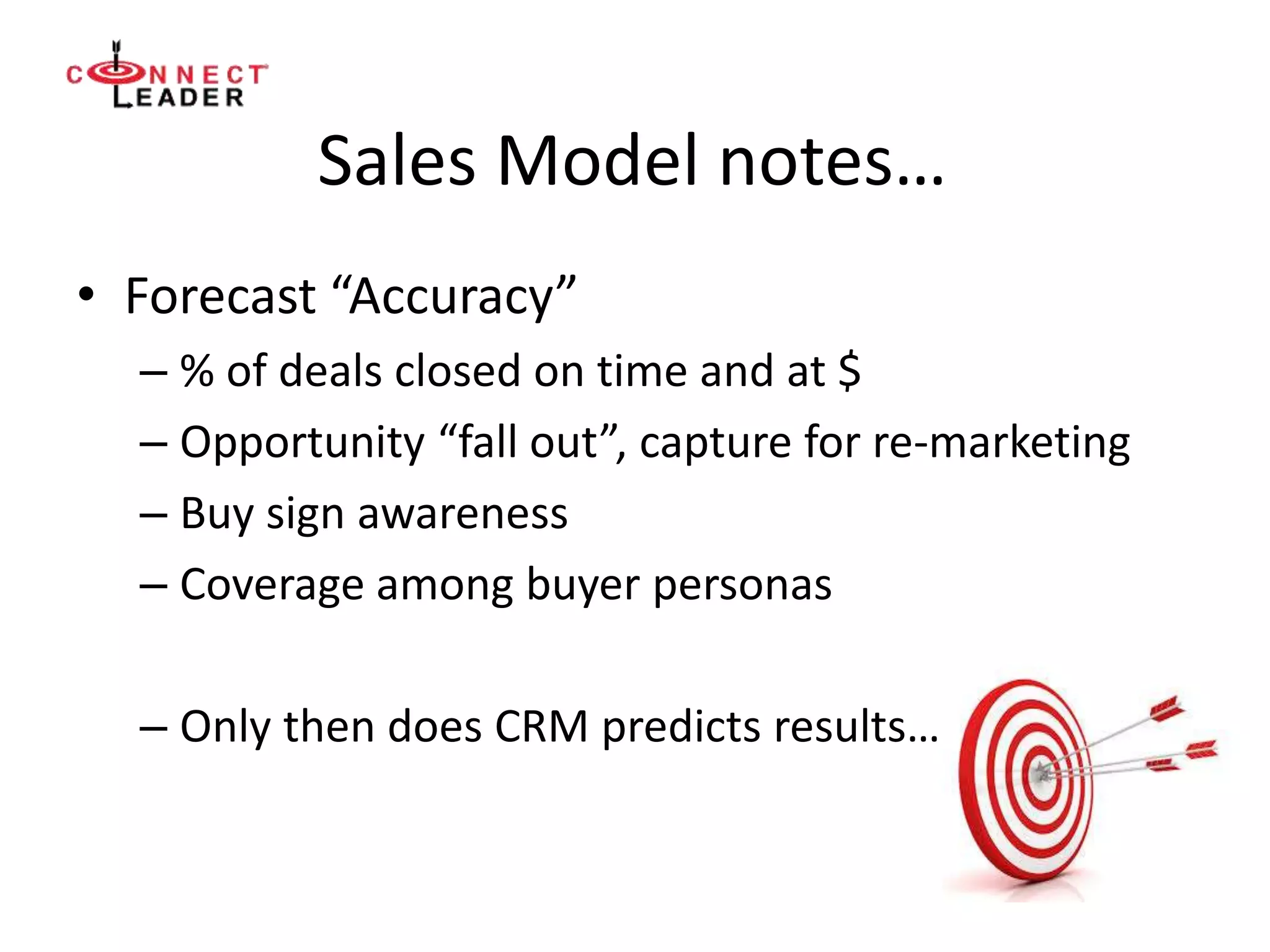 Sales Model notes…
• Forecast “Accuracy”
– % of deals closed on time and at $
– Opportunity “fall out”, capture for re-marketing
– Buy sign awareness
– Coverage among buyer personas
– Only then does CRM predicts results…
 