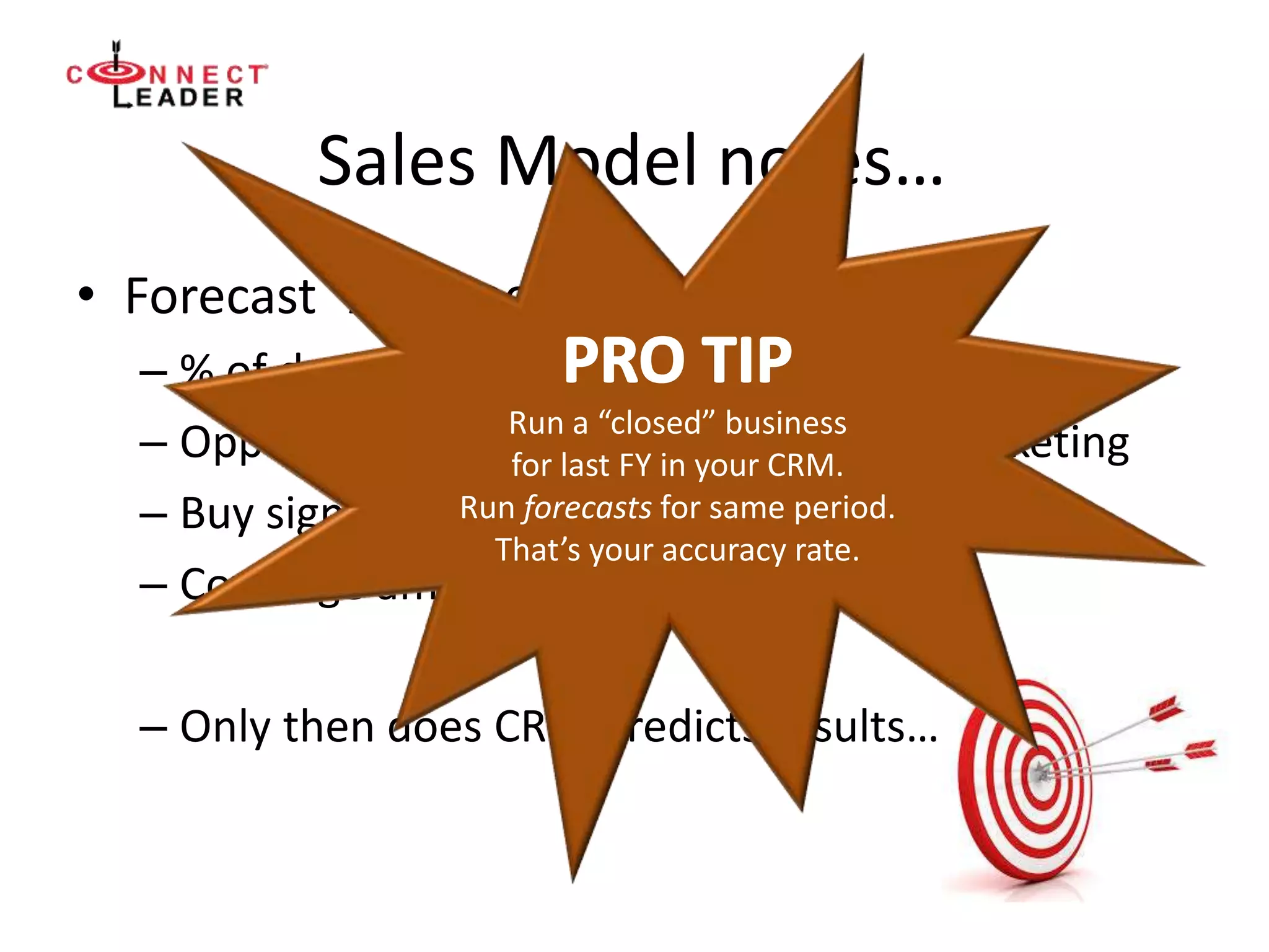 Sales Model notes…
• Forecast “Accuracy”
– % of deals closed on time and at $
– Opportunity “fall out”, capture for re-marketing
– Buy sign awareness
– Coverage among buyer personas
– Only then does CRM predicts results…
Run a “closed” business
for last FY in your CRM.
Run forecasts for same period.
That’s your accuracy rate.
 
