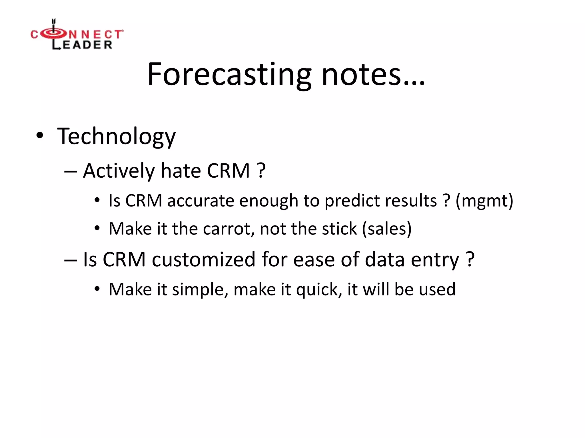 Forecasting notes…
• Technology
– Actively hate CRM ?
• Is CRM accurate enough to predict results ? (mgmt)
• Make it the carrot, not the stick (sales)
– Is CRM customized for ease of data entry ?
• Make it simple, make it quick, it will be used
 