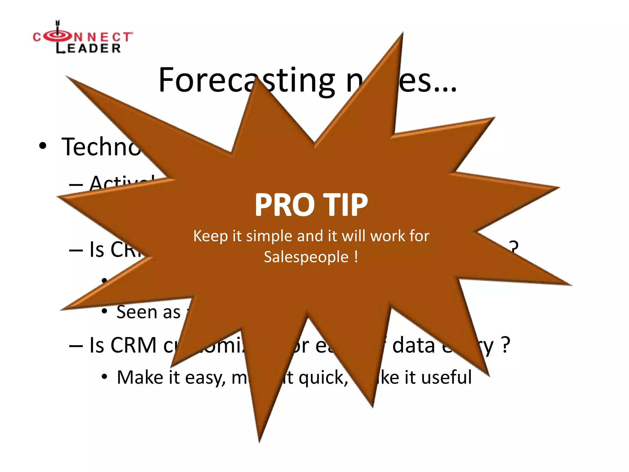 Forecasting notes…
• Technology
– Actively hate CRM ?
• Do these 2 things:
– Is CRM accurate enough to predict results ?
• Adoption suffers
• Seen as a stick, not a carrot
– Is CRM customized for ease of data entry ?
• Make it easy, make it quick, make it useful
Keep it simple and it will work for
Salespeople !
 