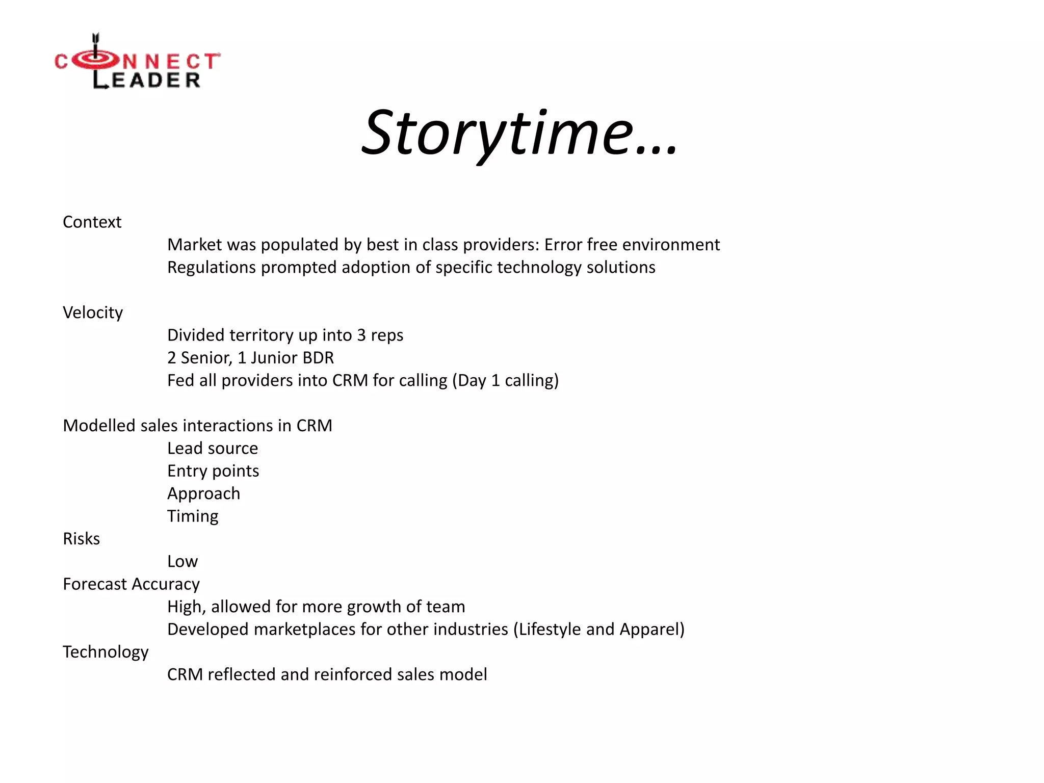 Storytime…
Context
Market was populated by best in class providers: Error free environment
Regulations prompted adoption of specific technology solutions
Velocity
Divided territory up into 3 reps
2 Senior, 1 Junior BDR
Fed all providers into CRM for calling (Day 1 calling)
Modelled sales interactions in CRM
Lead source
Entry points
Approach
Timing
Risks
Low
Forecast Accuracy
High, allowed for more growth of team
Developed marketplaces for other industries (Lifestyle and Apparel)
Technology
CRM reflected and reinforced sales model
 