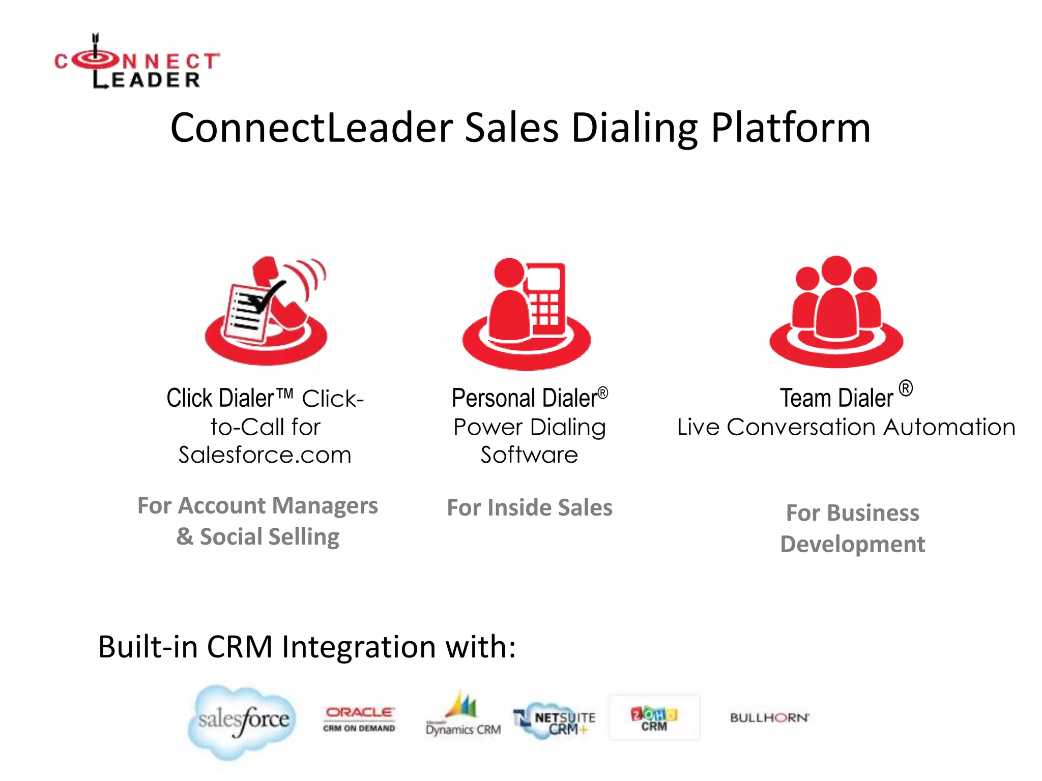 ConnectLeader Sales Dialing Platform
Team Dialer ®
Live Conversation Automation
Personal Dialer®
Power Dialing
Software
Click Dialer™ Click-
to-Call for
Salesforce.com
Built-in CRM Integration with:
For Account Managers
& Social Selling
For Inside Sales For Business
Development
 