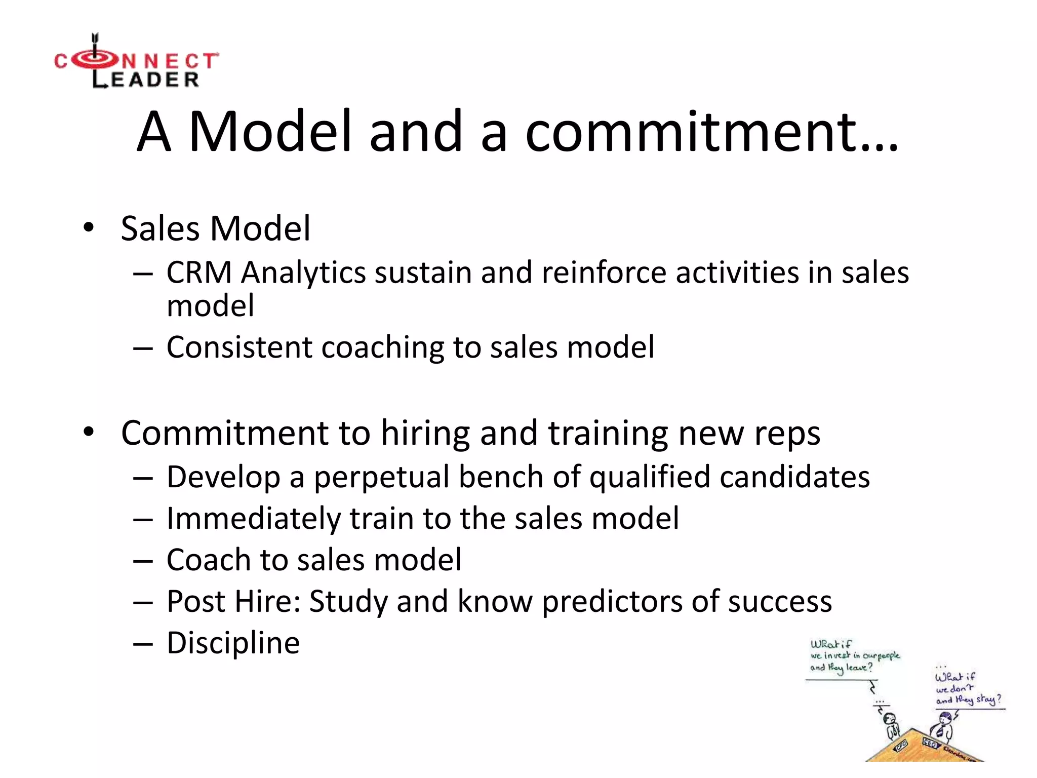 A Model and a commitment…
• Sales Model
– CRM Analytics sustain and reinforce activities in sales
model
– Consistent coaching to sales model
• Commitment to hiring and training new reps
– Develop a perpetual bench of qualified candidates
– Immediately train to the sales model
– Coach to sales model
– Post Hire: Study and know predictors of success
– Discipline
 