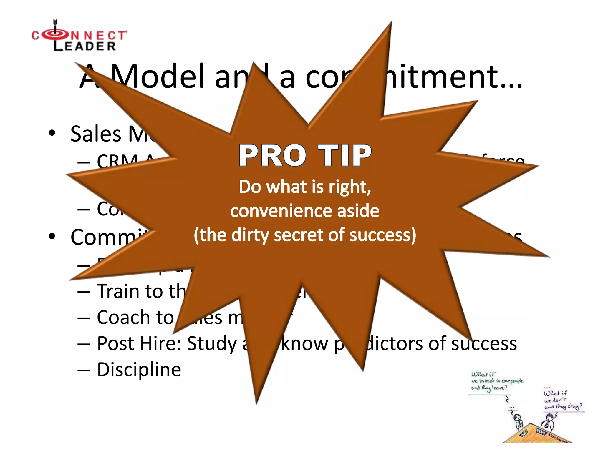 A Model and a commitment…
• Sales Model
– CRM Analytics that are sustainable and reinforce
activities in sales model
– Consistent coaching to sales model
• Commitment to hiring and training new reps
– Develop a bench of qualified candidates
– Train to the sales model
– Coach to sales model*
– Post Hire: Study and know predictors of success
– Discipline
 