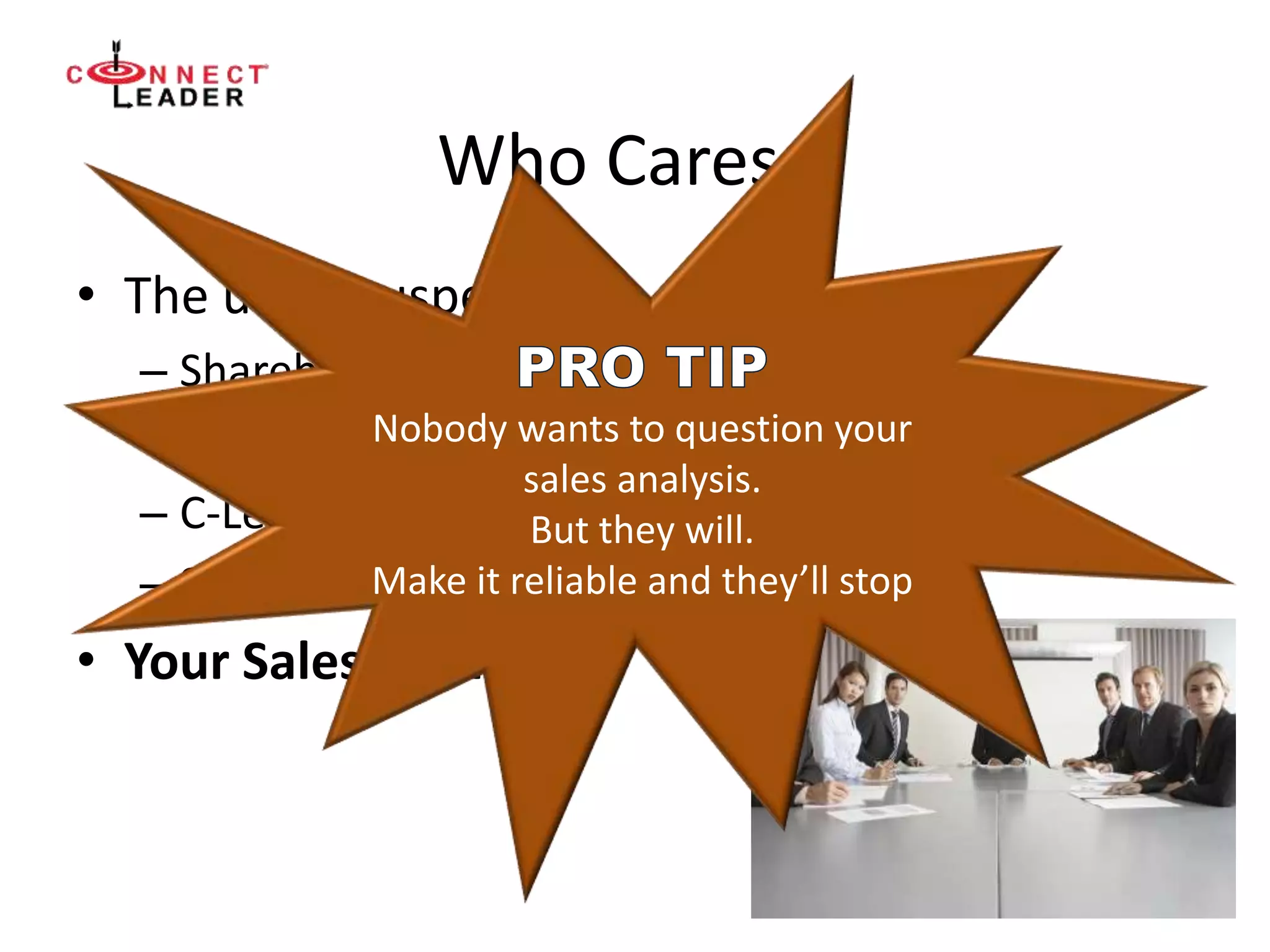 Who Cares ?
• The usual suspects:
– Shareholders – Board of Directors
– Equity Investors and potential Investors
– C-Level Executives
– Senior Executives
• Your Sales Team
Nobody wants to question your
sales analysis.
But they will.
Make it reliable and they’ll stop
 
