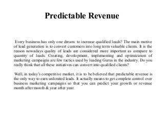 Predictable Revenue
Every business has only one dream: to increase qualified leads? The main motive
of lead generation is to convert customers into long term valuable clients. It is the
reason nowadays quality of leads are considered more important as compare to
quantity of leads. Creating, development, implementing and optimization of
marketing campaigns are few tactics used by leading Gurus in the industry. Do you
really think that all these initiatives can convert into qualified clients?
Well, in today’s competitive market, it is to be believed that predictable revenue is
the only way to earn unlimited leads. It actually means to get complete control over
business marketing campaigns so that you can predict your growth or revenue
month after month & year after year.
 