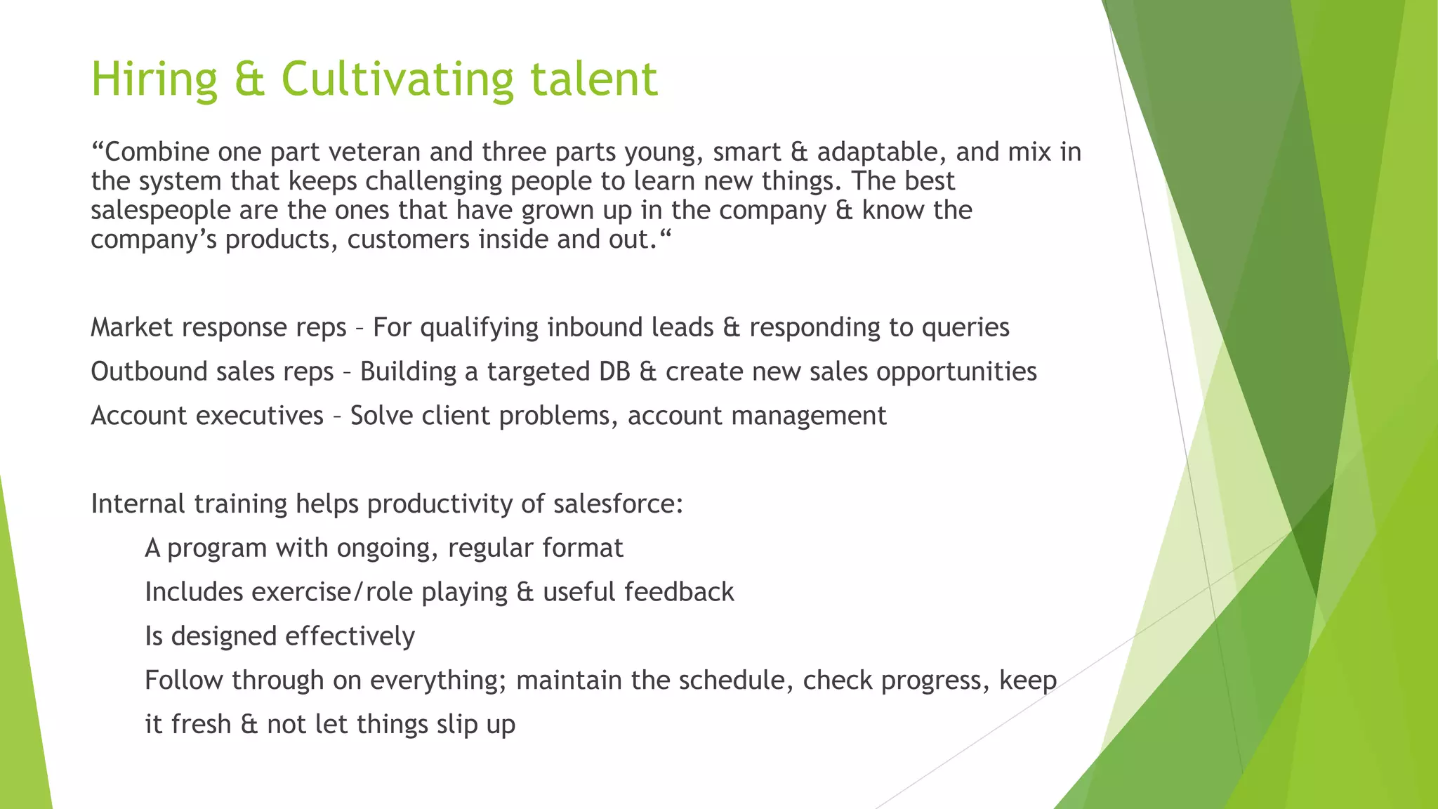 Hiring & Cultivating talent
“Combine one part veteran and three parts young, smart & adaptable, and mix in
the system that keeps challenging people to learn new things. The best
salespeople are the ones that have grown up in the company & know the
company’s products, customers inside and out.“
Market response reps – For qualifying inbound leads & responding to queries
Outbound sales reps – Building a targeted DB & create new sales opportunities
Account executives – Solve client problems, account management
Internal training helps productivity of salesforce:
A program with ongoing, regular format
Includes exercise/role playing & useful feedback
Is designed effectively
Follow through on everything; maintain the schedule, check progress, keep
it fresh & not let things slip up
 