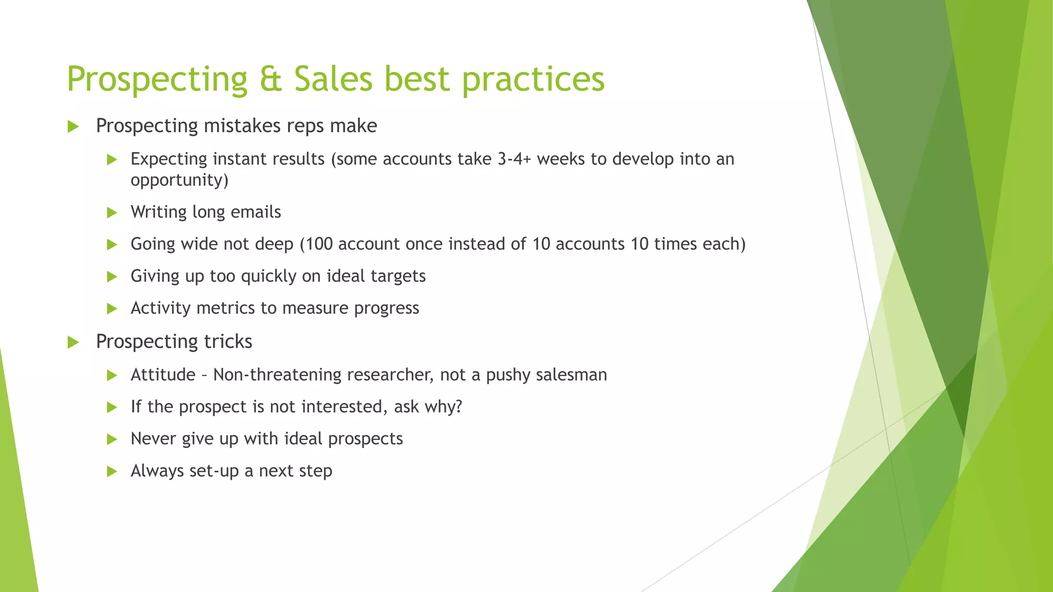 Prospecting & Sales best practices
 Prospecting mistakes reps make
 Expecting instant results (some accounts take 3-4+ weeks to develop into an
opportunity)
 Writing long emails
 Going wide not deep (100 account once instead of 10 accounts 10 times each)
 Giving up too quickly on ideal targets
 Activity metrics to measure progress
 Prospecting tricks
 Attitude – Non-threatening researcher, not a pushy salesman
 If the prospect is not interested, ask why?
 Never give up with ideal prospects
 Always set-up a next step
 