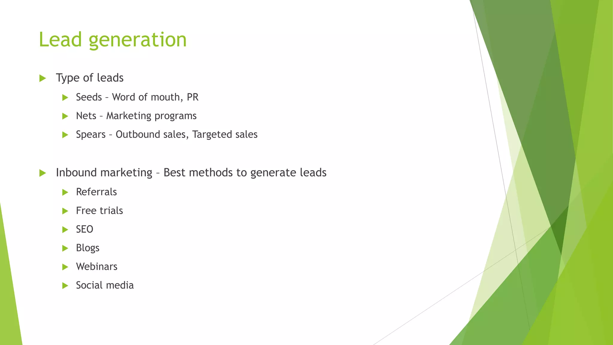 Lead generation
 Type of leads
 Seeds – Word of mouth, PR
 Nets – Marketing programs
 Spears – Outbound sales, Targeted sales
 Inbound marketing – Best methods to generate leads
 Referrals
 Free trials
 SEO
 Blogs
 Webinars
 Social media
 