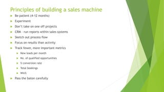 Principles of building a sales machine
 Be patient (4-12 months)
 Experiment
 Don’t take on one off projects
 CRM – run reports within sales systems
 Sketch out process flow
 Focus on results than activity
 Track fewer, more important metrics
 New leads per month
 No. of qualified opportunities
 % conversion rate
 Total bookings
 Win%
 Pass the baton carefully
 