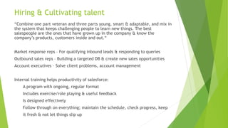 Hiring & Cultivating talent
“Combine one part veteran and three parts young, smart & adaptable, and mix in
the system that keeps challenging people to learn new things. The best
salespeople are the ones that have grown up in the company & know the
company’s products, customers inside and out.“
Market response reps – For qualifying inbound leads & responding to queries
Outbound sales reps – Building a targeted DB & create new sales opportunities
Account executives – Solve client problems, account management
Internal training helps productivity of salesforce:
A program with ongoing, regular format
Includes exercise/role playing & useful feedback
Is designed effectively
Follow through on everything; maintain the schedule, check progress, keep
it fresh & not let things slip up
 
