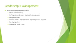 Leadership & Management
 A no-nonsense management model
 Choose people carefully
 Self expectation & vision – Results oriented approach
 Remove obstacles
 Inspiring people – Involve the team in planning of new programs
 Developing talent
 Improve the above 5 steps
 
