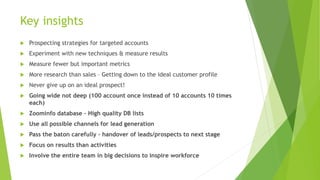 Key insights
 Prospecting strategies for targeted accounts
 Experiment with new techniques & measure results
 Measure fewer but important metrics
 More research than sales – Getting down to the ideal customer profile
 Never give up on an ideal prospect!
 Going wide not deep (100 account once instead of 10 accounts 10 times
each)
 Zoominfo database – High quality DB lists
 Use all possible channels for lead generation
 Pass the baton carefully – handover of leads/prospects to next stage
 Focus on results than activities
 Involve the entire team in big decisions to inspire workforce
 