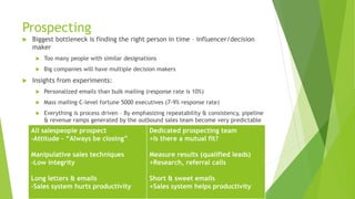 Prospecting
 Biggest bottleneck is finding the right person in time – influencer/decision
maker
 Too many people with similar designations
 Big companies will have multiple decision makers
 Insights from experiments:
 Personalized emails than bulk mailing (response rate is 10%)
 Mass mailing C-level fortune 5000 executives (7-9% response rate)
 Everything is process driven – By emphasizing repeatability & consistency, pipeline
& revenue ramps generated by the outbound sales team become very predictable
All salespeople prospect
-Attitude – “Always be closing”
Manipulative sales techniques
-Low integrity
Long letters & emails
-Sales system hurts productivity
Dedicated prospecting team
+Is there a mutual fit?
Measure results (qualified leads)
+Research, referral calls
Short & sweet emails
+Sales system helps productivity
 