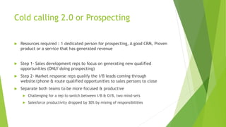 Cold calling 2.0 or Prospecting
 Resources required : 1 dedicated person for prospecting, A good CRM, Proven
product or a service that has generated revenue
 Step 1- Sales development reps to focus on generating new qualified
opportunities (ONLY doing prospecting)
 Step 2- Market response reps qualify the I/B leads coming through
website/phone & route qualified opportunities to sales persons to close
 Separate both teams to be more focused & productive
 Challenging for a rep to switch between I/B & O/B, two mind-sets
 Salesforce productivity dropped by 30% by mixing of responsibilities
 
