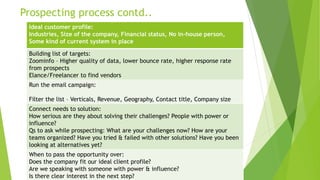 Prospecting process contd..
Ideal customer profile:
Industries, Size of the company, Financial status, No in-house person,
Some kind of current system in place
Building list of targets:
Zoominfo – Higher quality of data, lower bounce rate, higher response rate
from prospects
Elance/Freelancer to find vendors
Run the email campaign:
Filter the list – Verticals, Revenue, Geography, Contact title, Company size
Connect needs to solution:
How serious are they about solving their challenges? People with power or
influence?
Qs to ask while prospecting: What are your challenges now? How are your
teams organized? Have you tried & failed with other solutions? Have you been
looking at alternatives yet?
When to pass the opportunity over:
Does the company fit our ideal client profile?
Are we speaking with someone with power & influence?
Is there clear interest in the next step?
 