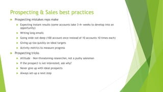 Prospecting & Sales best practices
 Prospecting mistakes reps make
 Expecting instant results (some accounts take 3-4+ weeks to develop into an
opportunity)
 Writing long emails
 Going wide not deep (100 account once instead of 10 accounts 10 times each)
 Giving up too quickly on ideal targets
 Activity metrics to measure progress
 Prospecting tricks
 Attitude – Non-threatening researcher, not a pushy salesman
 If the prospect is not interested, ask why?
 Never give up with ideal prospects
 Always set-up a next step
 