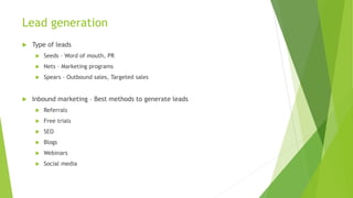 Lead generation
 Type of leads
 Seeds – Word of mouth, PR
 Nets – Marketing programs
 Spears – Outbound sales, Targeted sales
 Inbound marketing – Best methods to generate leads
 Referrals
 Free trials
 SEO
 Blogs
 Webinars
 Social media
 