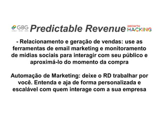 Predictable Revenue
- Relacionamento e geração de vendas: use as
ferramentas de email marketing e monitoramento
de mídias sociais para interagir com seu público e
aproximá-lo do momento da compra
Automação de Marketing: deixe o RD trabalhar por
você. Entenda e aja de forma personalizada e
escalável com quem interage com a sua empresa
 
