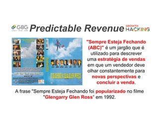 Predictable Revenue
"Sempre Esteja Fechando
(ABC)" é um jargão que é
utilizado para descrever
uma estratégia de vendas
em que um vendedor deve
olhar constantemente para
novas perspectivas e
concluir a venda.
A frase "Sempre Esteja Fechando foi popularizado no filme
"Glengarry Glen Ross“ em 1992.
 
