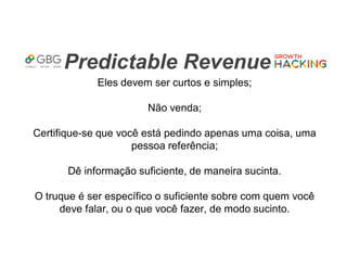Predictable Revenue
Eles devem ser curtos e simples;
Não venda;
Certifique-se que você está pedindo apenas uma coisa, uma
pessoa referência;
Dê informação suficiente, de maneira sucinta.
O truque é ser específico o suficiente sobre com quem você
deve falar, ou o que você fazer, de modo sucinto.
 