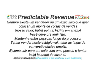 Predictable Revenue
Sempre existe um vendedor ou um executivo que quer
colocar um monte de coisas de vendas
(nosso valor, bullet points, PDF’s em anexo)
Você deve prevenir isto.
Mantenha estas pessoas longe do processo.
Tentar vender neste estágio vai matar as taxas de
conversão destes emails.
É como sair para um café com uma pessoa e tentar
beijá-la antes de dizer oi.
(Note from David Skok:When selling is the worst way to win customers.)
 