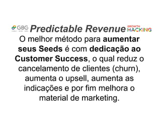 Predictable Revenue
O melhor método para aumentar
seus Seeds é com dedicação ao
Customer Success, o qual reduz o
cancelamento de clientes (churn),
aumenta o upsell, aumenta as
indicações e por fim melhora o
material de marketing.
 