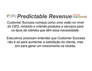 Predictable Revenue
Customer Success começa como uma visão no nível
do CEO, mirando e criando produtos e serviços para
os tipos de clientes que têm essa necessidade.
Executivos precisam entender que Customer Success
não é só para aumentar a satisfação do cliente, mas
sim para gerar um crescimento na receita.
 