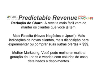 Predictable Revenue
Redução do Churn: A receita mais fácil vem de
manter os clientes que você já tem.
Mais Receita (Novos Negócios e Upsell): Mais
indicações de novos clientes, mais disposição para
experimentar ou comprar suas outras ofertas = $$$.
Melhor Marketing: Você pode melhorar muito a
geração de Leads e vendas com estudos de caso
detalhados e depoimentos.
 