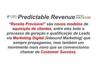 Predictable Revenue
“Receita Previsível” são novos modelos de
aquisição de clientes, entre eles todo o
processo de geração e qualificação de Leads
via Marketing Digital (Inbound Marketing) que
sempre propagamos, mas também um
movimento mais novo que se convencionou
chamar de Customer Success.
 